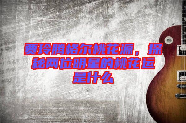 賈玲騰格爾桃花源，探秘兩位明星的桃花運是什么