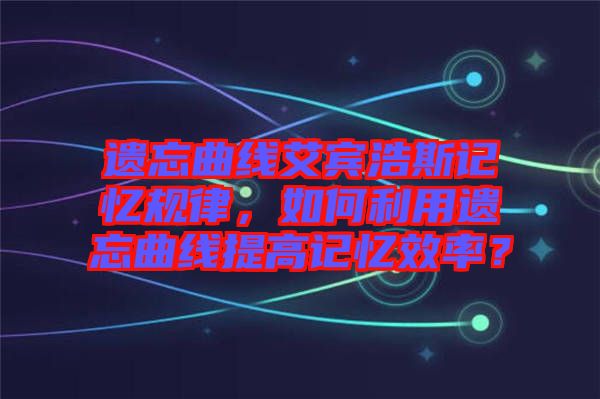 遺忘曲線艾賓浩斯記憶規(guī)律，如何利用遺忘曲線提高記憶效率？