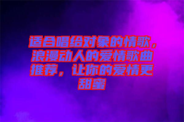 適合唱給對象的情歌，浪漫動人的愛情歌曲推薦，讓你的愛情更甜蜜