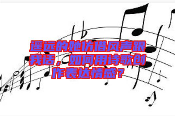 遙遠(yuǎn)的她仿借風(fēng)聲跟我話，如何用詩歌創(chuàng)作表達(dá)情感？