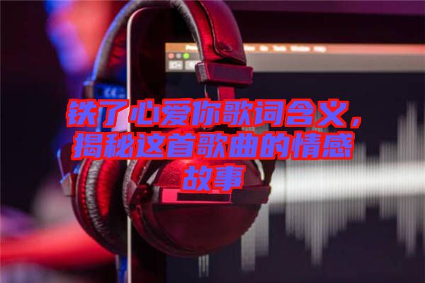 鐵了心愛你歌詞含義，揭秘這首歌曲的情感故事