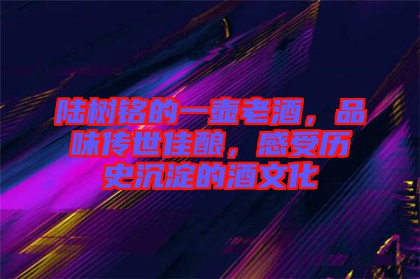 陸樹銘的一壺老酒，品味傳世佳釀，感受歷史沉淀的酒文化