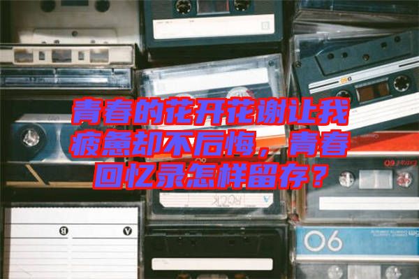 青春的花開花謝讓我疲憊卻不后悔，青春回憶錄怎樣留存？
