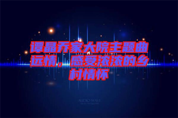 譚晶喬家大院主題曲遠(yuǎn)情，感受濃濃的鄉(xiāng)村情懷