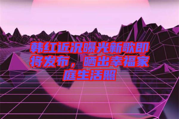 韓紅近況曝光新歌即將發(fā)布，曬出幸福家庭生活照