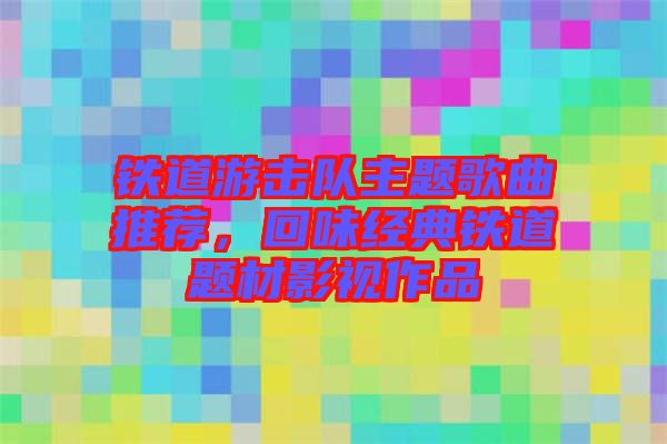 鐵道游擊隊主題歌曲推薦，回味經(jīng)典鐵道題材影視作品