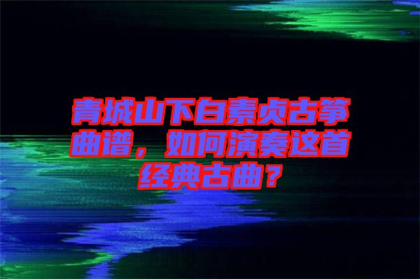 青城山下白素貞古箏曲譜，如何演奏這首經(jīng)典古曲？