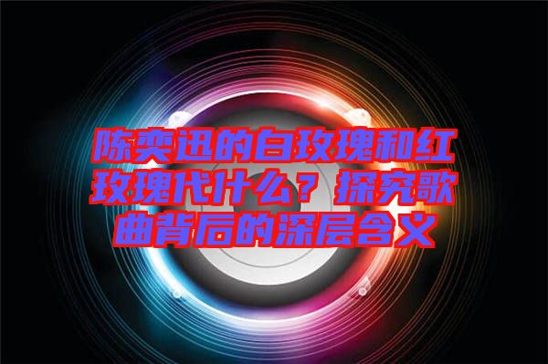 陳奕迅的白玫瑰和紅玫瑰代什么？探究歌曲背后的深層含義