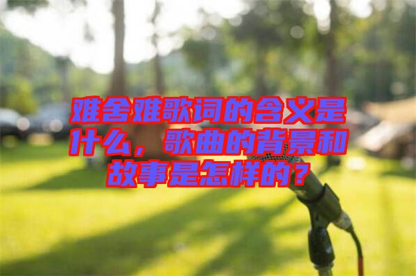難舍難歌詞的含義是什么，歌曲的背景和故事是怎樣的？