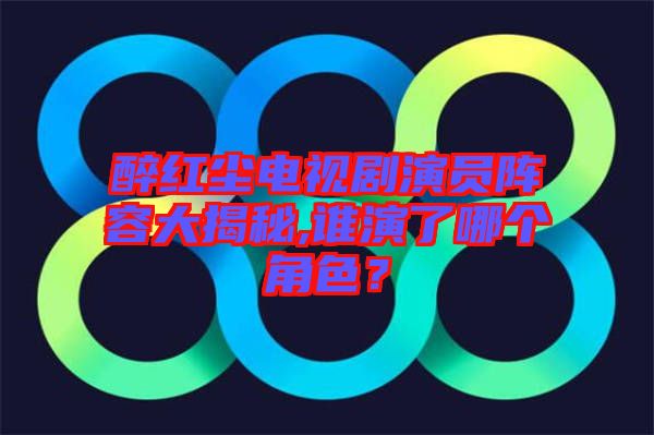 醉紅塵電視劇演員陣容大揭秘,誰演了哪個角色？