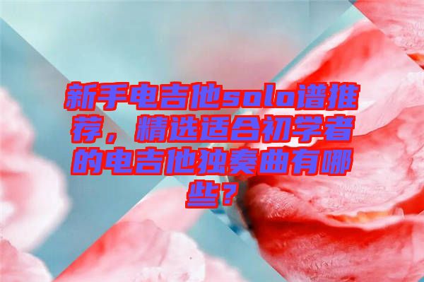 新手電吉他solo譜推薦，精選適合初學(xué)者的電吉他獨(dú)奏曲有哪些？
