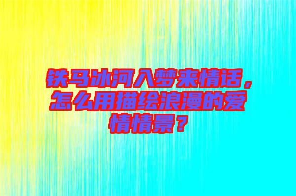 鐵馬冰河入夢來情話，怎么用描繪浪漫的愛情情景？