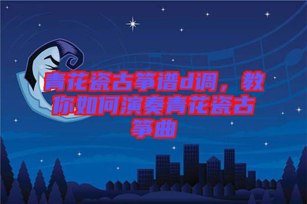青花瓷古箏譜d調(diào)，教你如何演奏青花瓷古箏曲