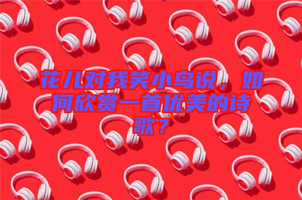 花兒對我笑小鳥說，如何欣賞一首優(yōu)美的詩歌？