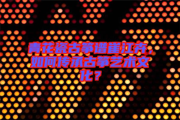 青花瓷古箏譜崔江卉，如何傳承古箏藝術文化？