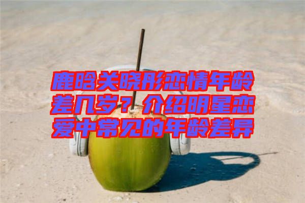 鹿晗關曉彤戀情年齡差幾歲？介紹明星戀愛中常見的年齡差異