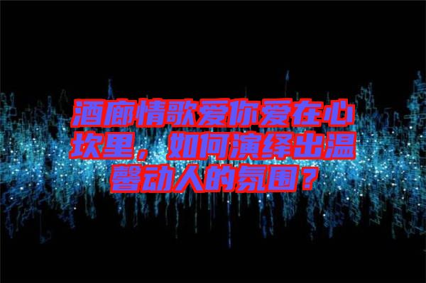 酒廊情歌愛你愛在心坎里，如何演繹出溫馨動(dòng)人的氛圍？