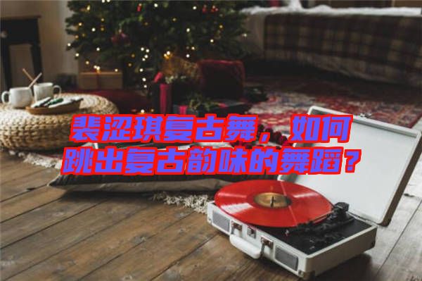 裴澀琪復(fù)古舞，如何跳出復(fù)古韻味的舞蹈？