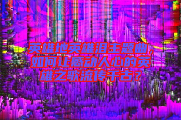 英雄地英雄淚主題曲，如何讓感動人心的英雄之歌流傳千古？