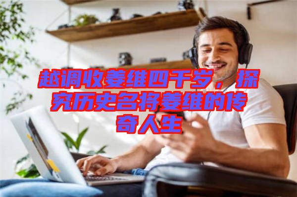 越調(diào)收姜維四千歲，探究歷史名將姜維的傳奇人生