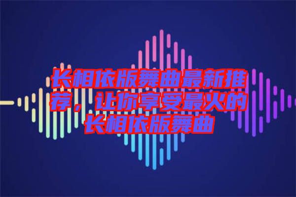 長相依版舞曲最新推薦，讓你享受最火的長相依版舞曲