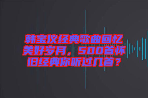 韓寶儀經(jīng)典歌曲回憶美好歲月，500首懷舊經(jīng)典你聽過幾首？