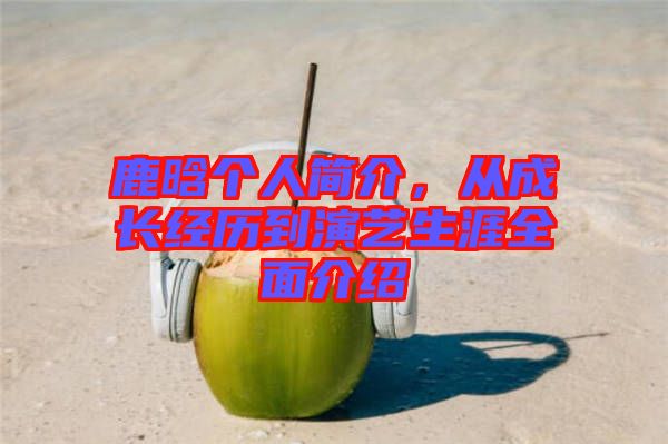 鹿晗個人簡介，從成長經(jīng)歷到演藝生涯全面介紹
