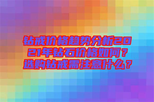 鉆戒價(jià)格趨勢分析2021年鉆石價(jià)格如何？選購鉆戒需注意什么？