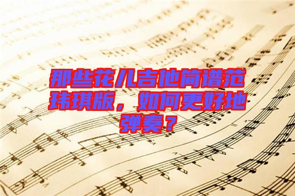 那些花兒吉他簡(jiǎn)譜范瑋琪版，如何更好地彈奏？