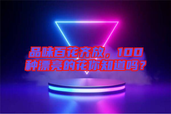 品味百花齊放，100種漂亮的花你知道嗎？