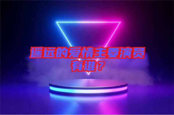 遙遠的愛情主要演員有誰？