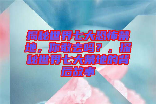 揭秘世界七大恐怖禁地，你敢去嗎？，探秘世界七大禁地的背后故事