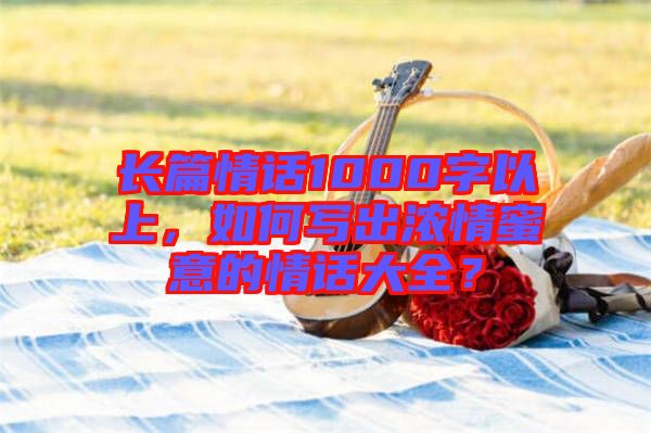 長篇情話1000字以上，如何寫出濃情蜜意的情話大全？
