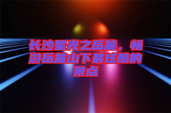長(zhǎng)沙星光之岳麓，暢游岳麓山下最炫酷的景點(diǎn)