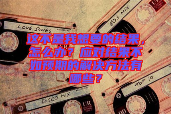 這不是我想要的結(jié)果，怎么辦？應對結(jié)果不如預期的解決方法有哪些？
