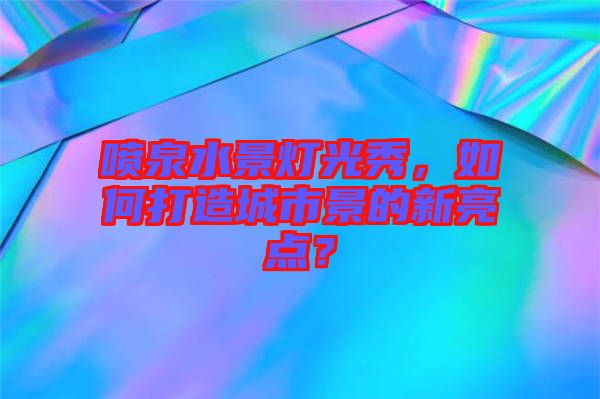 噴泉水景燈光秀，如何打造城市景的新亮點？