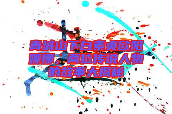 青城山下白素貞歐陽娜娜，兩位傳說人物的故事大揭秘