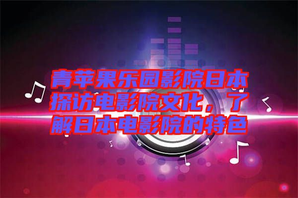 青蘋果樂園影院日本探訪電影院文化，了解日本電影院的特色