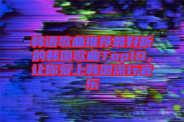 韓語(yǔ)歌曲推薦最好聽(tīng)的韓國(guó)歌曲Top10，讓你愛(ài)上韓國(guó)流行音樂(lè)