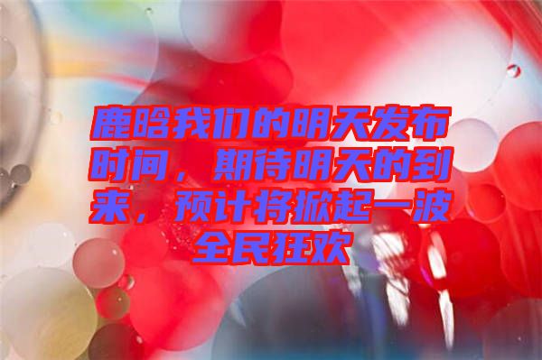 鹿晗我們的明天發(fā)布時間，期待明天的到來，預(yù)計將掀起一波全民狂歡