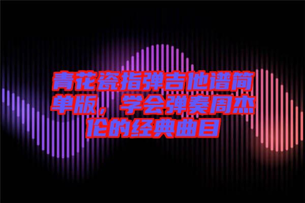 青花瓷指彈吉他譜簡單版，學(xué)會彈奏周杰倫的經(jīng)典曲目