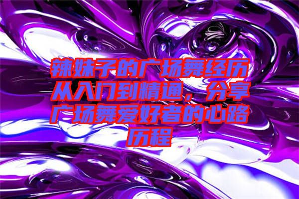 辣妹子的廣場(chǎng)舞經(jīng)歷從入門到精通，分享廣場(chǎng)舞愛好者的心路歷程