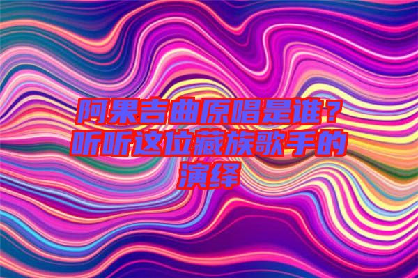 阿果吉曲原唱是誰(shuí)？聽(tīng)聽(tīng)這位藏族歌手的演繹