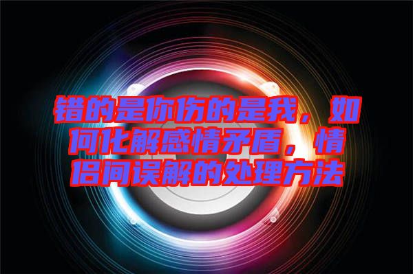 錯(cuò)的是你傷的是我，如何化解感情矛盾，情侶間誤解的處理方法