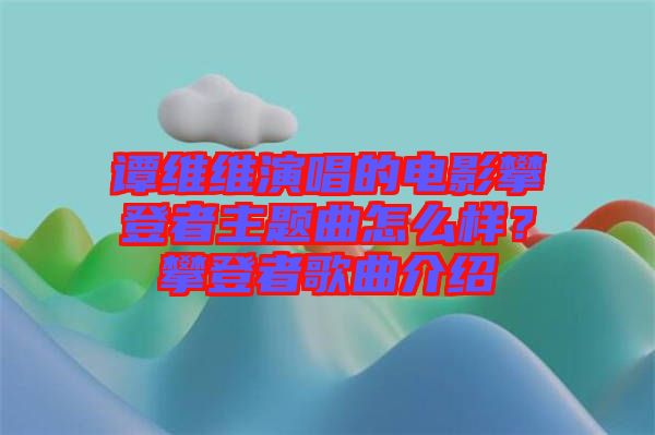 譚維維演唱的電影攀登者主題曲怎么樣？攀登者歌曲介紹