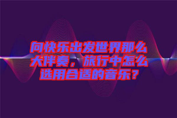 向快樂出發(fā)世界那么大伴奏，旅行中怎么選用合適的音樂？