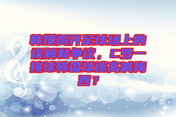 韓媒揭開足球場(chǎng)上的誤解和爭(zhēng)議，C羅一接球韓國(guó)球迷高喊梅西？