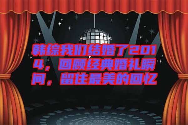 韓綜我們結(jié)婚了2014，回顧經(jīng)典婚禮瞬間，留住最美的回憶