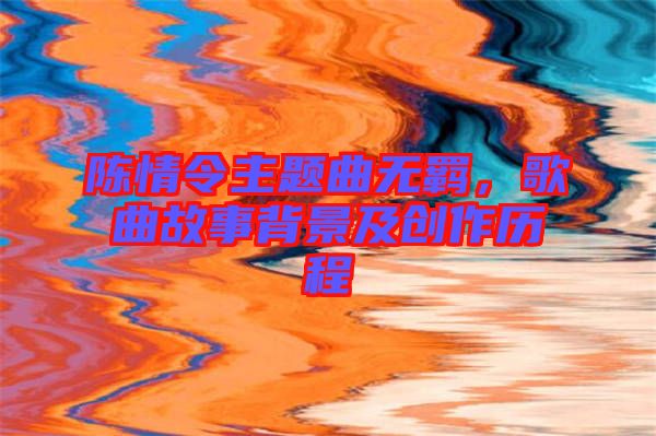 陳情令主題曲無羈，歌曲故事背景及創(chuàng)作歷程