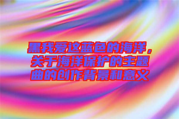 黑我愛這藍色的海洋，關(guān)于海洋保護的主題曲的創(chuàng)作背景和意義